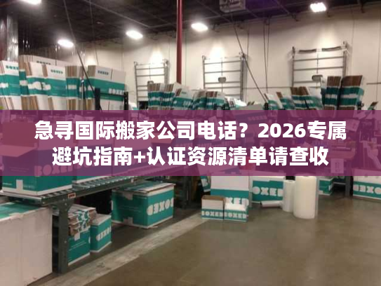 急寻国际搬家公司电话？2026专属避坑指南+认证资源清单请查收