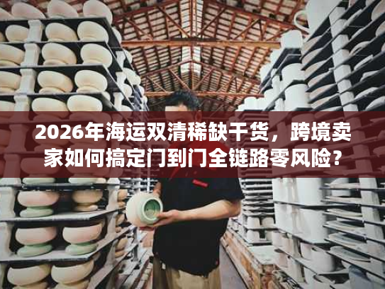 2026年海运双清稀缺干货，跨境卖家如何搞定门到门全链路零风险？