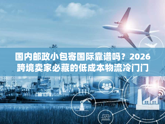 国内邮政小包寄国际靠谱吗？2026跨境卖家必藏的低成本物流冷门门道