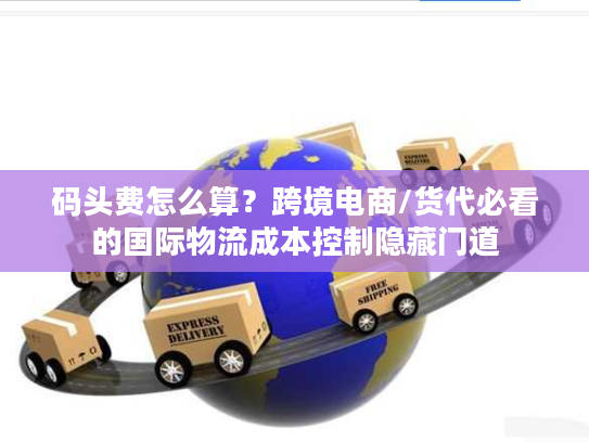 码头费怎么算？跨境电商/货代必看的国际物流成本控制隐藏门道