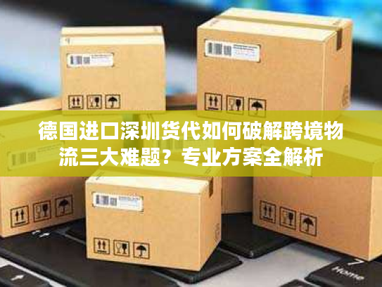 德国进口深圳货代如何破解跨境物流三大难题?专业方案全解析 德国进口深圳货代如何破解跨境物流三大难题?专业方案全解析