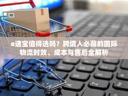 e速宝值得选吗？跨境人必藏的国际物流时效、成本与售后全解析