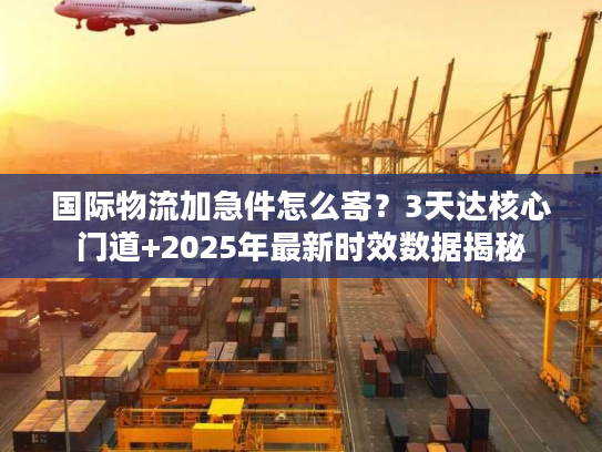 国际物流加急件怎么寄？3天达核心门道+2025年最新时效数据揭秘
