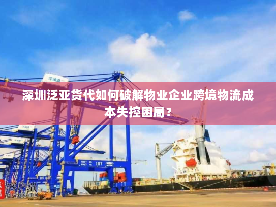 深圳泛亚货代如何破解物业企业跨境物流成本失控困局？