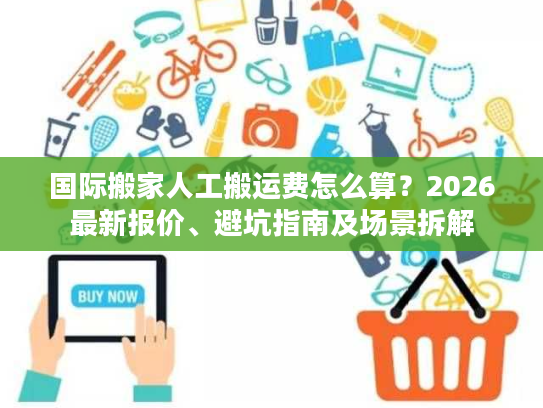 国际搬家人工搬运费怎么算？2026最新报价、避坑指南及场景拆解