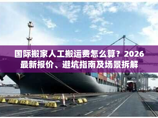 国际搬家人工搬运费怎么算？2026最新报价、避坑指南及场景拆解