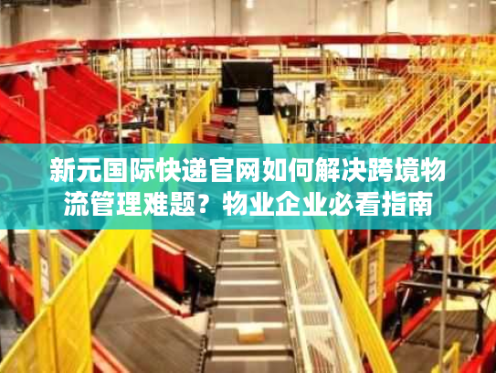 新元国际快递官网如何解决跨境物流管理难题？物业企业必看指南
