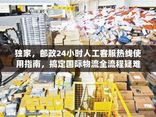 独家，邮政24小时人工客服热线使用指南，搞定国际物流全流程疑难