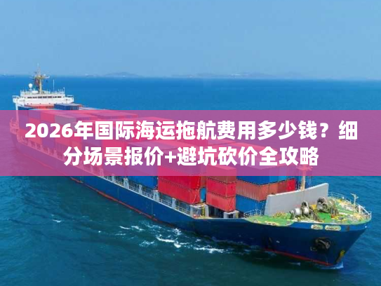 2026年国际海运拖航费用多少钱？细分场景报价+避坑砍价全攻略