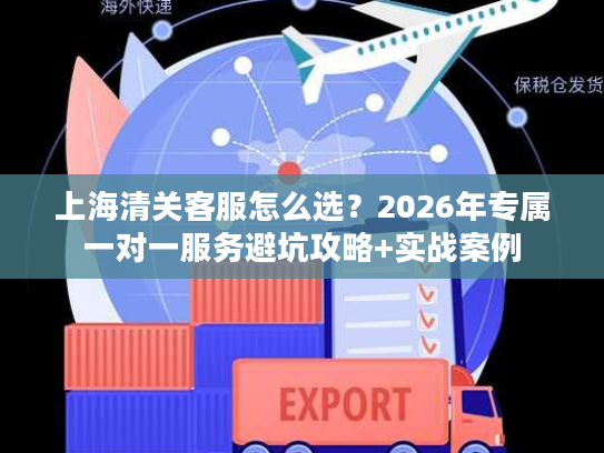 上海清关客服怎么选？2026年专属一对一服务避坑攻略+实战案例
