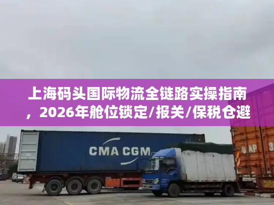 上海码头国际物流全链路实操指南，2026年舱位锁定/报关/保税仓避坑干货