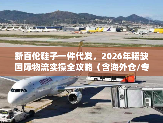 新百伦鞋子一件代发，2026年稀缺国际物流实操全攻略（含海外仓/专线避坑）