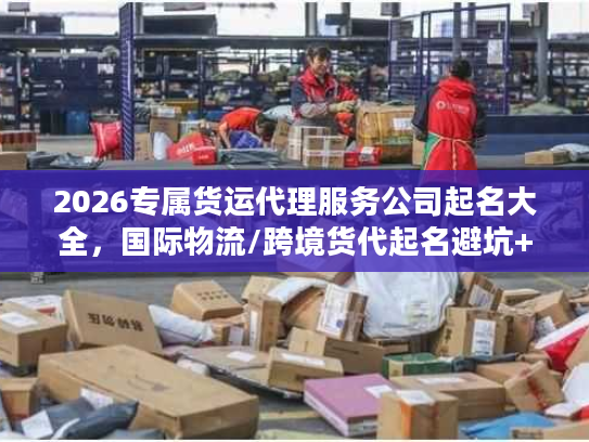 2026专属货运代理服务公司起名大全，国际物流/跨境货代起名避坑+实战案例拆解