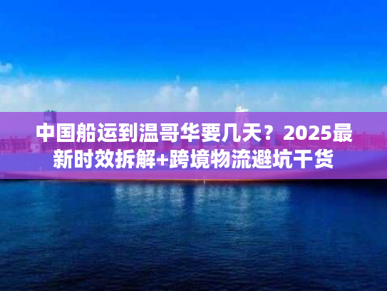 中国船运到温哥华要几天？2025最新时效拆解+跨境物流避坑干货