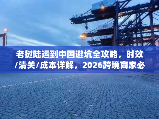 老挝陆运到中国避坑全攻略,时效/清关/成本详解,2026跨境商家必备 老挝陆运到中国避坑全攻略,时效/清关/成本详解,2026跨境商家必备