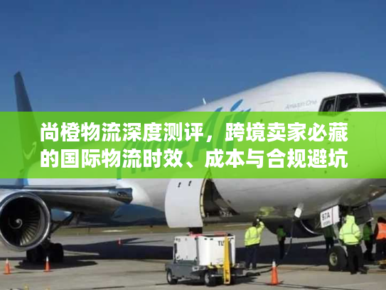 尚橙物流深度测评，跨境卖家必藏的国际物流时效、成本与合规避坑全攻略