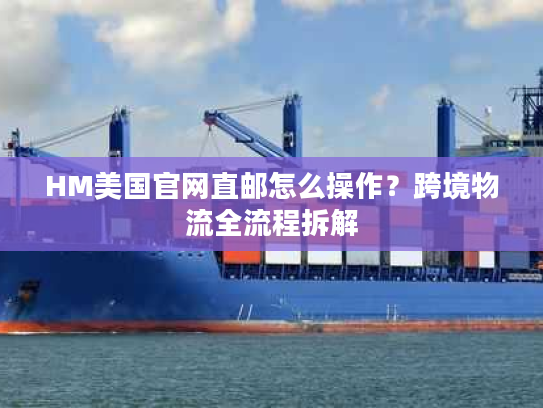 HM美国官网直邮怎么操作？跨境物流全流程拆解