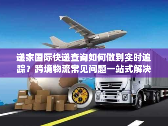 递家国际快递查询如何做到实时追踪？跨境物流常见问题一站式解决