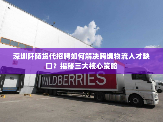 深圳阡陌货代招聘如何解决跨境物流人才缺口？揭秘三大核心策略