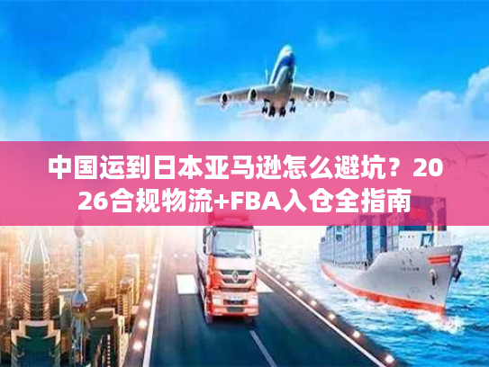 中国运到日本亚马逊怎么避坑？2026合规物流+FBA入仓全指南