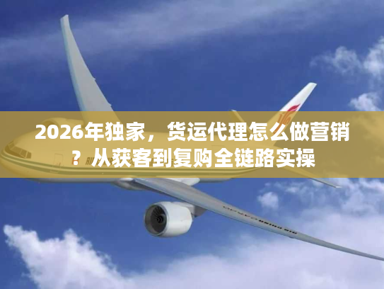 2026年独家，货运代理怎么做营销？从获客到复购全链路实操