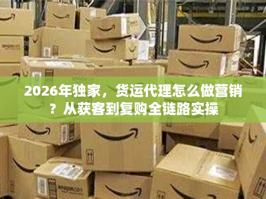 2026年独家，货运代理怎么做营销？从获客到复购全链路实操