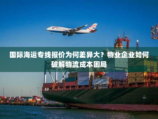 国际海运专线报价为何差异大？物业企业如何破解物流成本困局