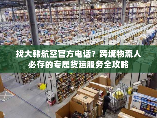 找大韩航空官方电话？跨境物流人必存的专属货运服务全攻略