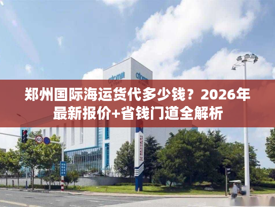 郑州国际海运货代多少钱？2026年最新报价+省钱门道全解析