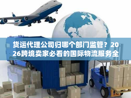 货运代理公司归哪个部门监管？2026跨境卖家必看的国际物流服务全指南
