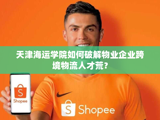 天津海运学院如何破解物业企业跨境物流人才荒？