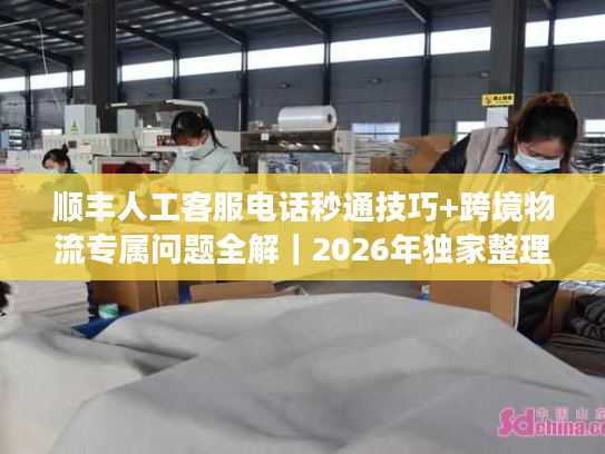 顺丰人工客服电话秒通技巧+跨境物流专属问题全解｜2026年独家整理