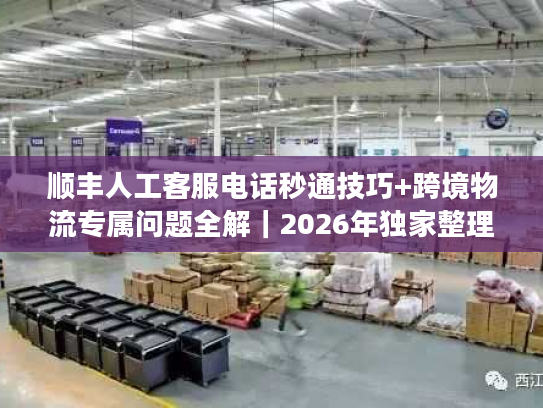顺丰人工客服电话秒通技巧+跨境物流专属问题全解｜2026年独家整理