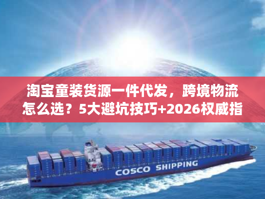 淘宝童装货源一件代发，跨境物流怎么选？5大避坑技巧+2026权威指南