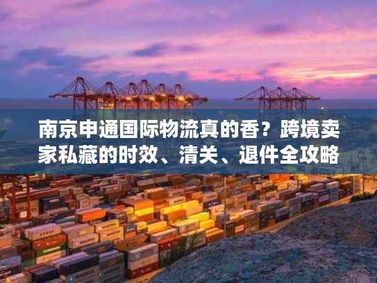 南京申通国际物流真的香？跨境卖家私藏的时效、清关、退件全攻略