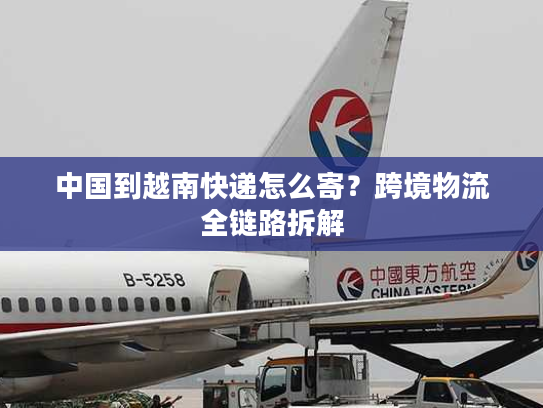 中国到越南快递怎么寄?跨境物流全链路拆解 中国到越南快递怎么寄?跨境物流全链路拆解
