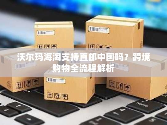 沃尔玛海淘支持直邮中国吗？跨境购物全流程解析