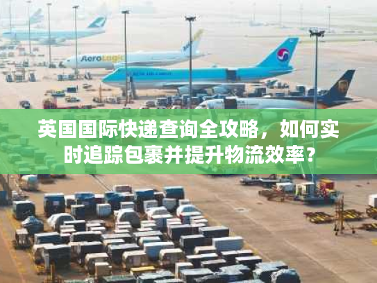 英国国际快递查询全攻略，如何实时追踪包裹并提升物流效率？