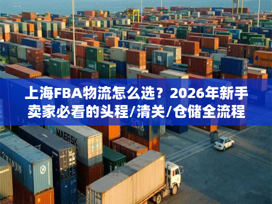 上海FBA物流怎么选？2026年新手卖家必看的头程/清关/仓储全流程避坑指南