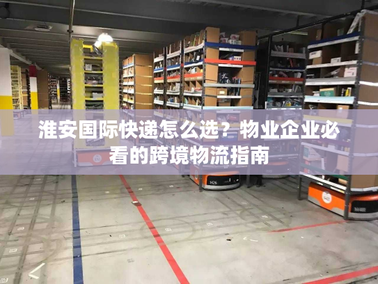 淮安国际快递怎么选？物业企业必看的跨境物流指南