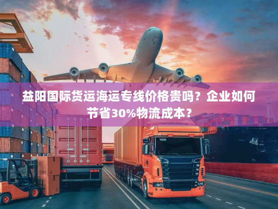 益阳国际货运海运专线价格贵吗？企业如何节省30%物流成本？