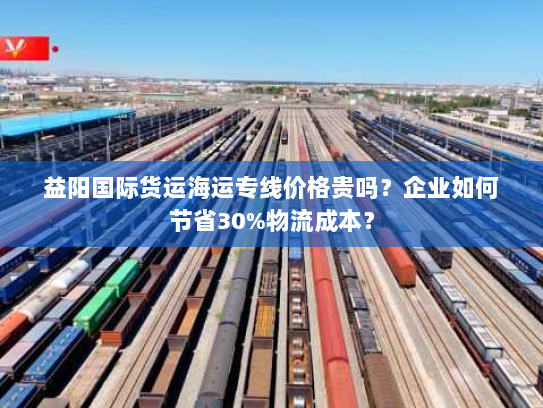 益阳国际货运海运专线价格贵吗？企业如何节省30%物流成本？