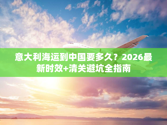 意大利海运到中国要多久？2026最新时效+清关避坑全指南