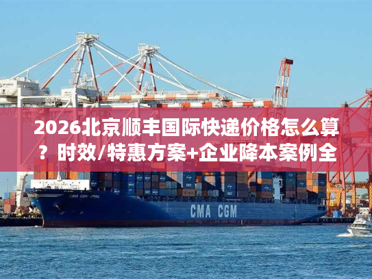 2026北京顺丰国际快递价格怎么算？时效/特惠方案+企业降本案例全解