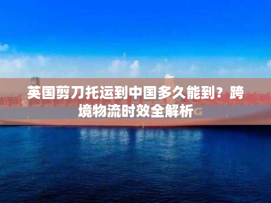 英国剪刀托运到中国多久能到？跨境物流时效全解析