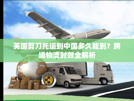 英国剪刀托运到中国多久能到？跨境物流时效全解析