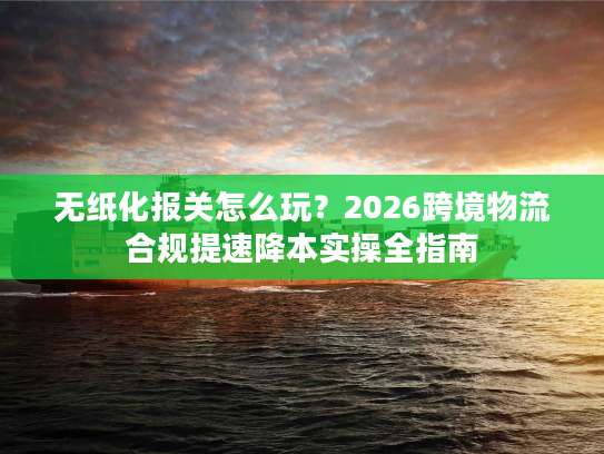 无纸化报关怎么玩？2026跨境物流合规提速降本实操全指南