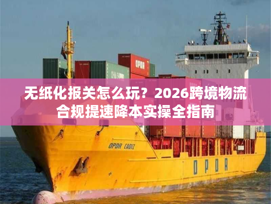 无纸化报关怎么玩？2026跨境物流合规提速降本实操全指南