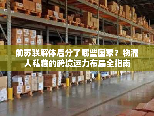 前苏联解体后分了哪些国家？物流人私藏的跨境运力布局全指南