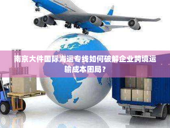 南京大件国际海运专线如何破解企业跨境运输成本困局？